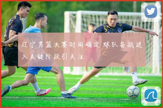 辽宁男篮决赛时间确定 球队备战进入关键阶段引关注