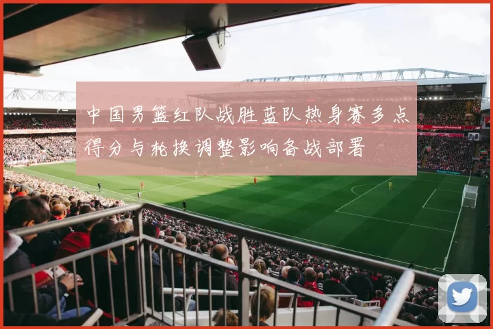 中国男篮红队战胜蓝队热身赛多点得分与轮换调整影响备战部署