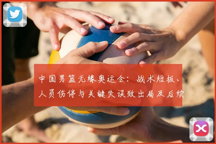 中国男篮无缘奥运会：战术短板、人员伤停与关键失误致出局及后续应对