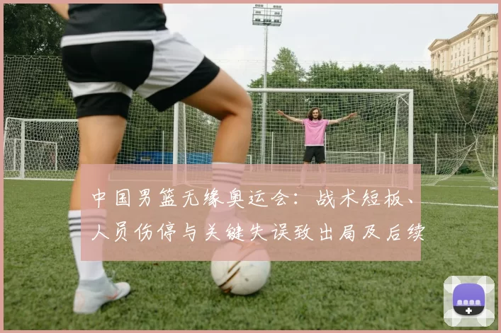 中国男篮无缘奥运会：战术短板、人员伤停与关键失误致出局及后续应对