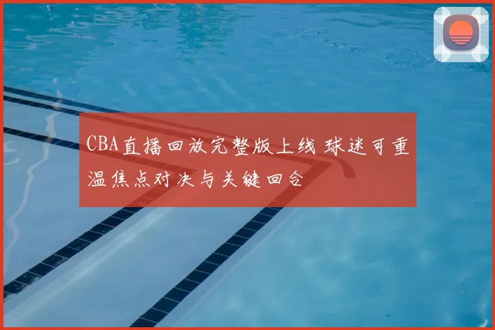CBA直播回放完整版上线 球迷可重温焦点对决与关键回合