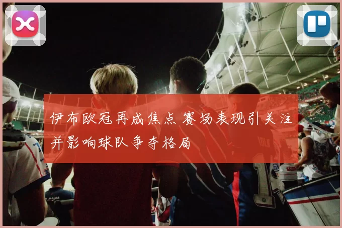 伊布欧冠再成焦点 赛场表现引关注并影响球队争夺格局