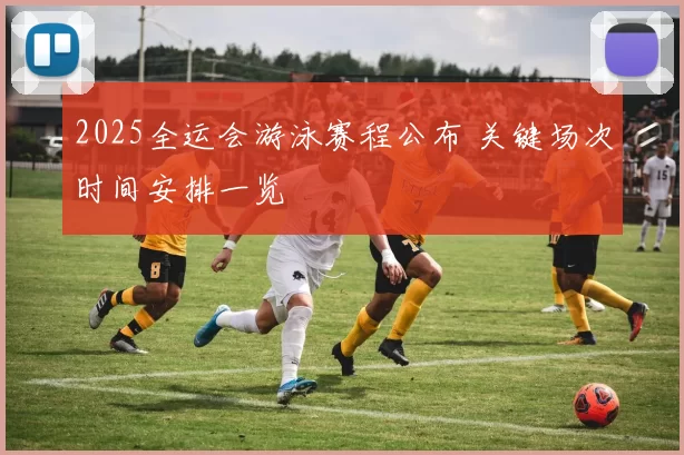 2025全运会游泳赛程公布 关键场次时间安排一览