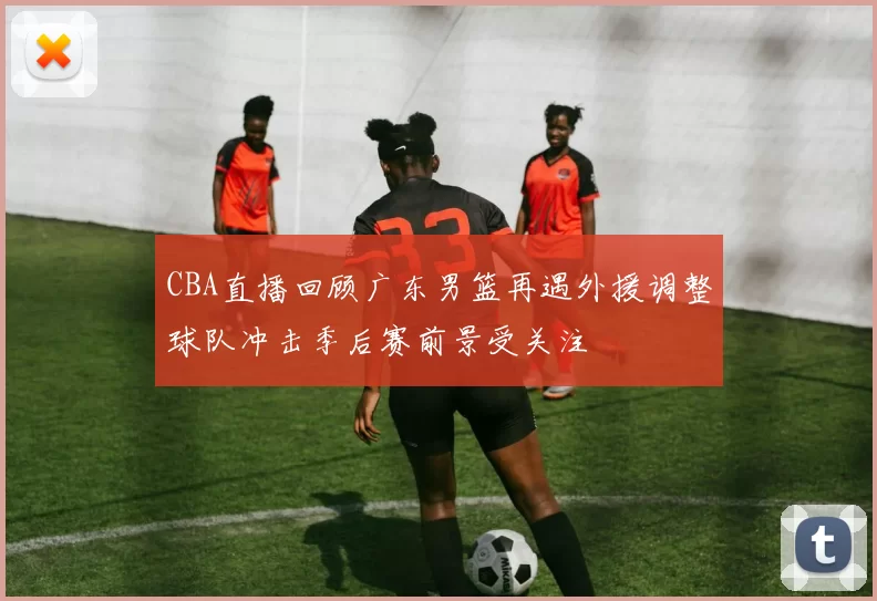CBA直播回顾广东男篮再遇外援调整球队冲击季后赛前景受关注