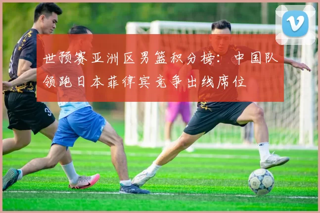 世预赛亚洲区男篮积分榜：中国队领跑日本菲律宾竞争出线席位