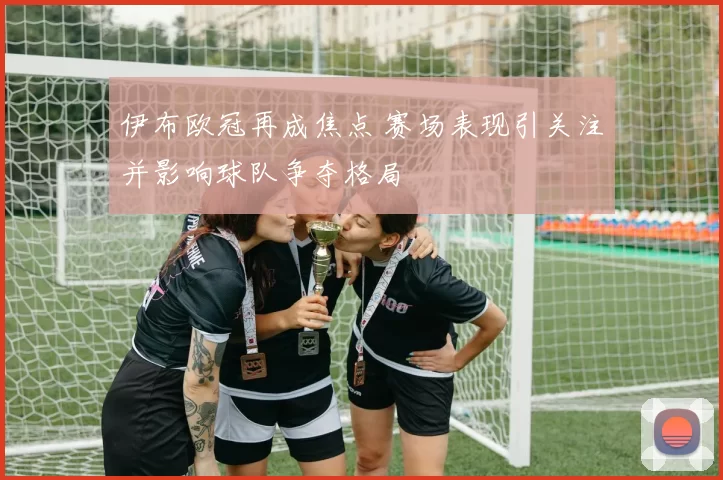 伊布欧冠再成焦点 赛场表现引关注并影响球队争夺格局
