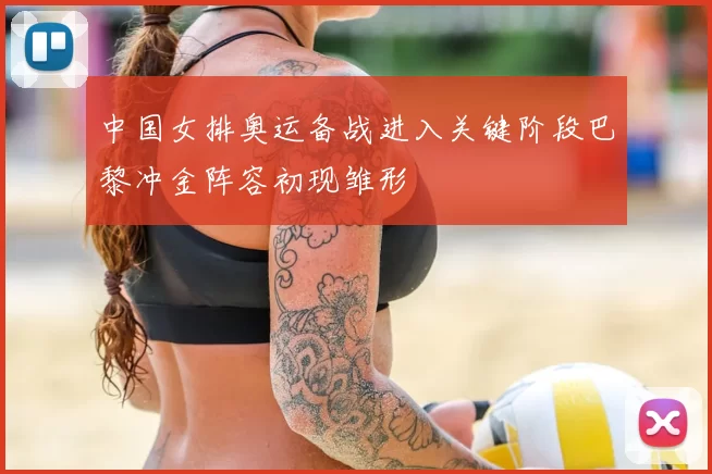 中国女排奥运备战进入关键阶段巴黎冲金阵容初现雏形