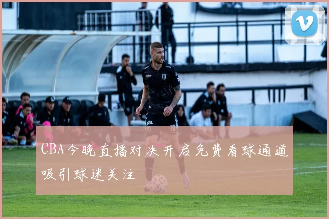 CBA今晚直播对决开启免费看球通道吸引球迷关注