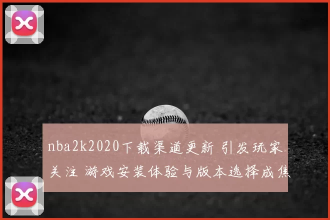 nba2k2020下载渠道更新 引发玩家关注 游戏安装体验与版本选择成焦点
