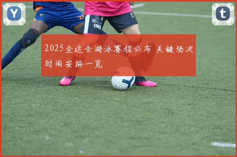 2025全运会游泳赛程公布 关键场次时间安排一览