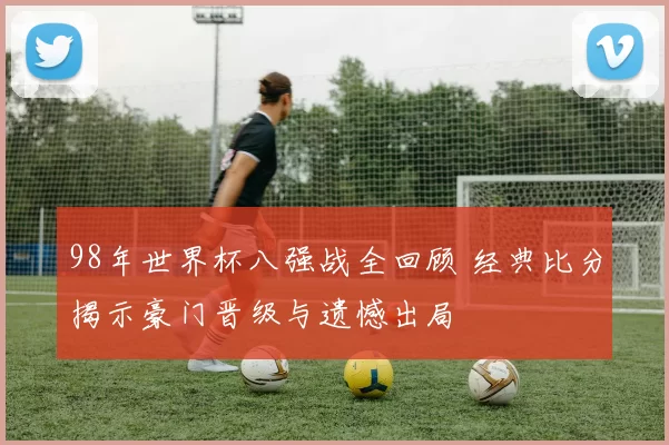 98年世界杯八强战全回顾 经典比分揭示豪门晋级与遗憾出局