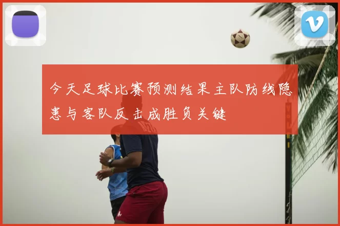 今天足球比赛预测结果主队防线隐患与客队反击成胜负关键