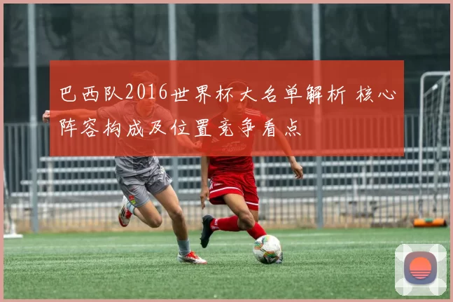 巴西队2016世界杯大名单解析 核心阵容构成及位置竞争看点