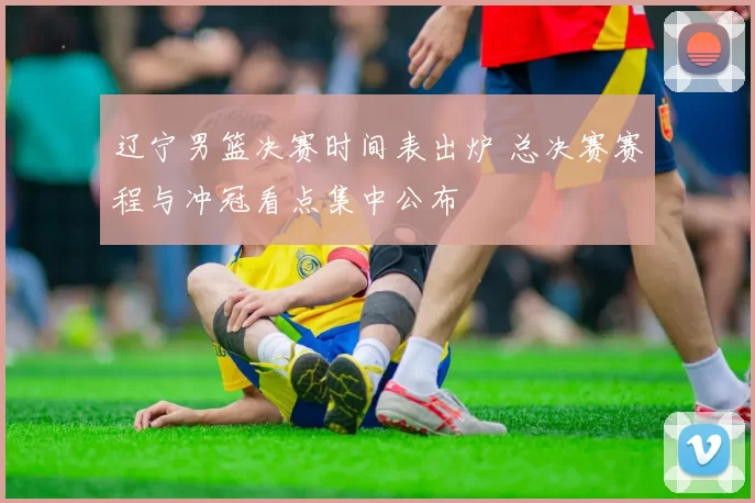 辽宁男篮决赛时间表出炉 总决赛赛程与冲冠看点集中公布