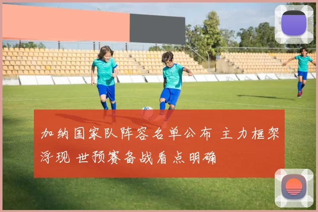 加纳国家队阵容名单公布 主力框架浮现 世预赛备战看点明确