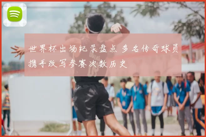 世界杯出场纪录盘点 多名传奇球员携手改写参赛次数历史