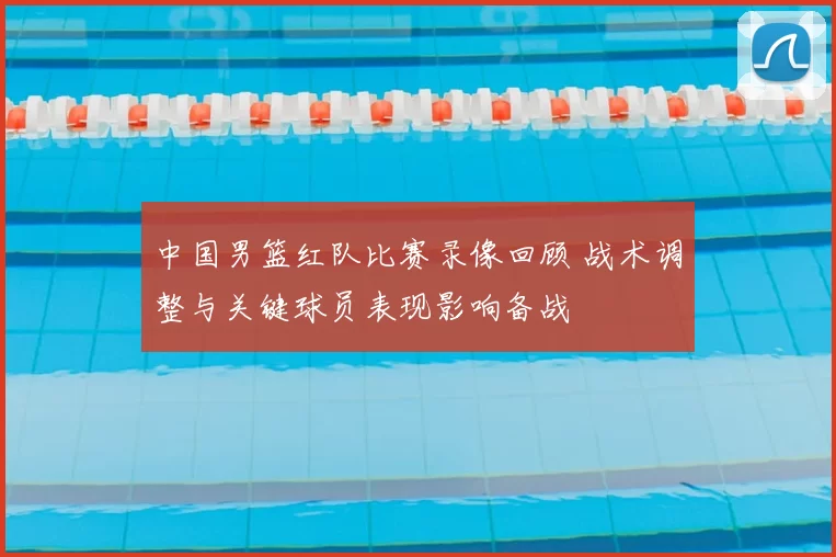 中国男篮红队比赛录像回顾 战术调整与关键球员表现影响备战