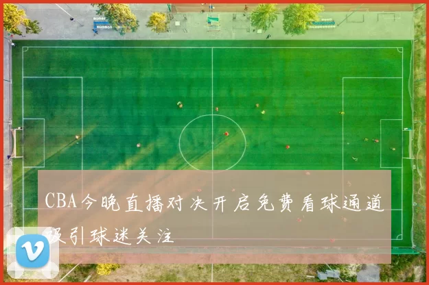 CBA今晚直播对决开启免费看球通道吸引球迷关注