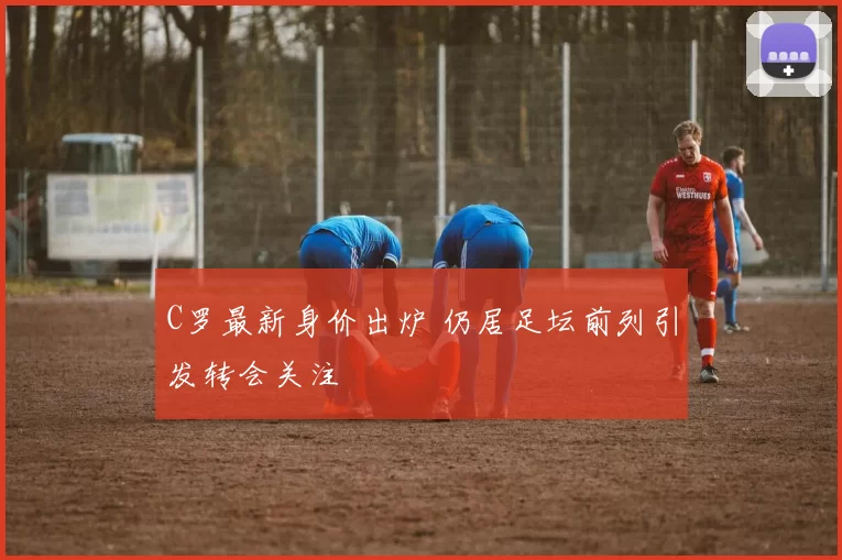 C罗最新身价出炉 仍居足坛前列引发转会关注