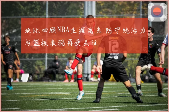 坎比回顾NBA生涯高光 防守统治力与篮板表现再受关注