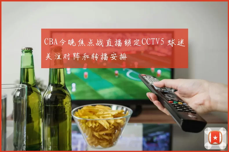 CBA今晚焦点战直播锁定CCTV5 球迷关注对阵和转播安排