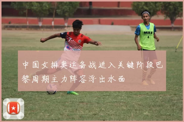 中国女排奥运备战进入关键阶段巴黎周期主力阵容浮出水面
