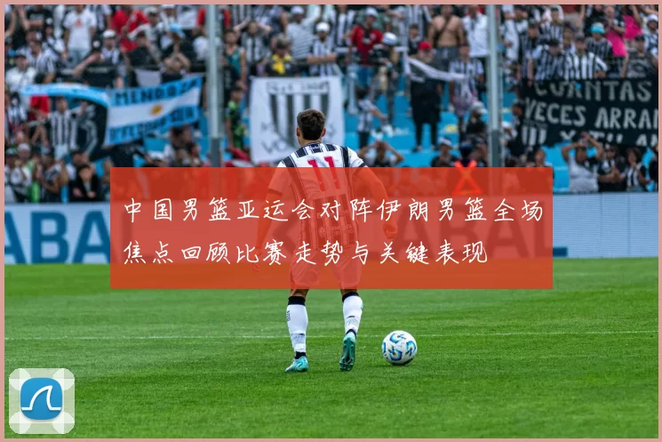 中国男篮亚运会对阵伊朗男篮全场焦点回顾比赛走势与关键表现