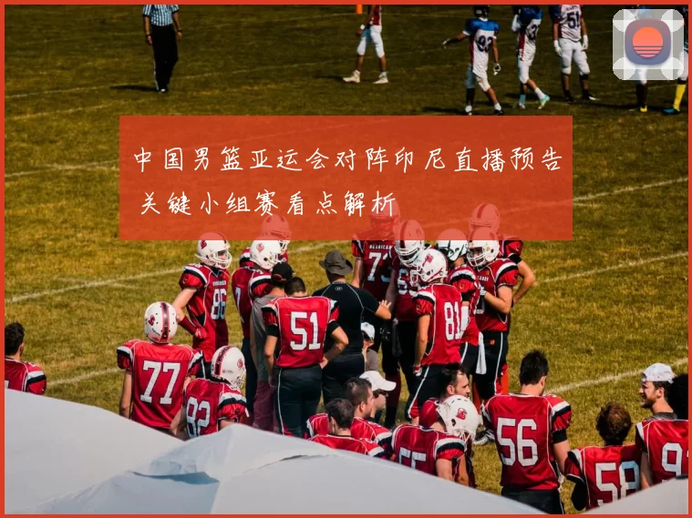 中国男篮亚运会对阵印尼直播预告 关键小组赛看点解析