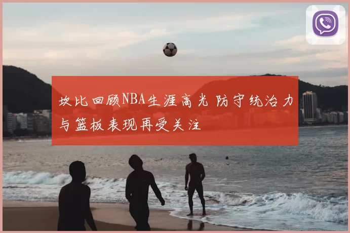 坎比回顾NBA生涯高光 防守统治力与篮板表现再受关注