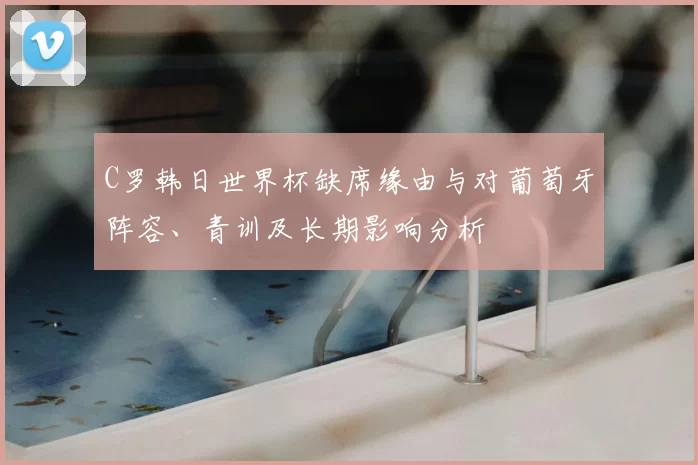 C罗韩日世界杯缺席缘由与对葡萄牙阵容、青训及长期影响分析