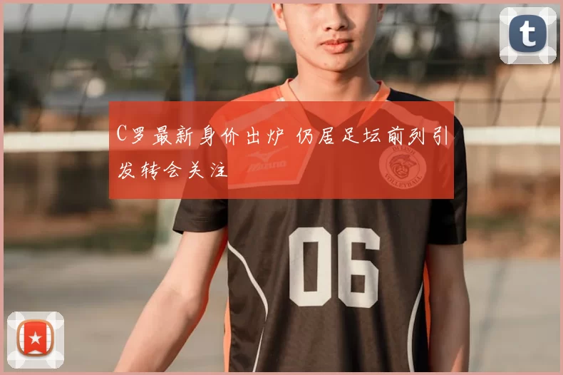 C罗最新身价出炉 仍居足坛前列引发转会关注