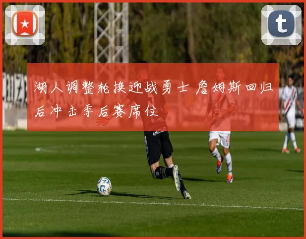 湖人调整轮换迎战勇士 詹姆斯回归后冲击季后赛席位
