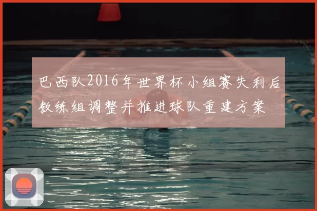 巴西队2016年世界杯小组赛失利后教练组调整并推进球队重建方案