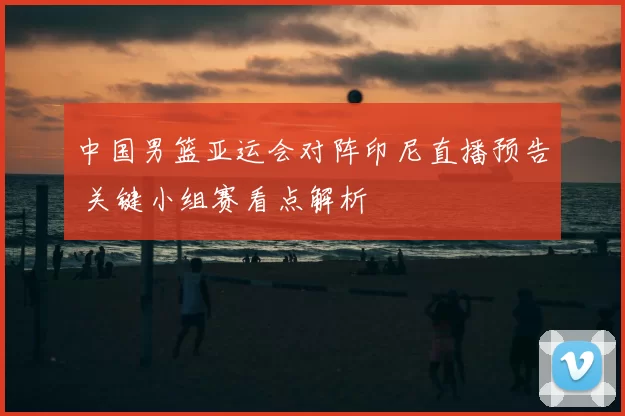 中国男篮亚运会对阵印尼直播预告 关键小组赛看点解析