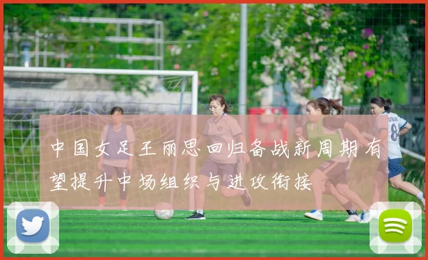 中国女足王丽思回归备战新周期 有望提升中场组织与进攻衔接