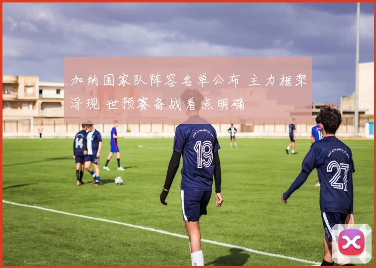 加纳国家队阵容名单公布 主力框架浮现 世预赛备战看点明确
