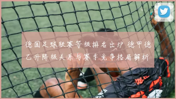 德国足球联赛等级排名出炉 德甲德乙升降级关系与赛季竞争格局解析