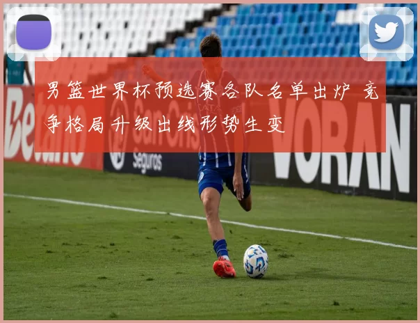 男篮世界杯预选赛各队名单出炉 竞争格局升级出线形势生变