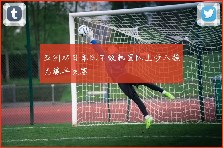 亚洲杯日本队不敌韩国队止步八强无缘半决赛