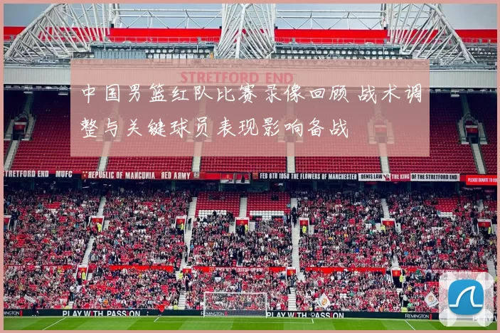中国男篮红队比赛录像回顾 战术调整与关键球员表现影响备战