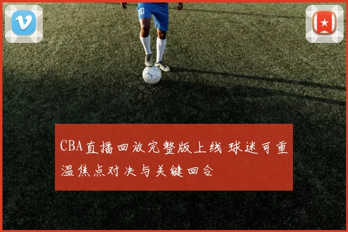 CBA直播回放完整版上线 球迷可重温焦点对决与关键回合