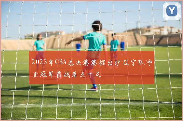 2023年CBA总决赛赛程出炉辽宁队冲击冠军首战看点十足