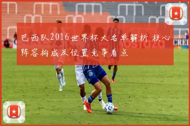 巴西队2016世界杯大名单解析 核心阵容构成及位置竞争看点