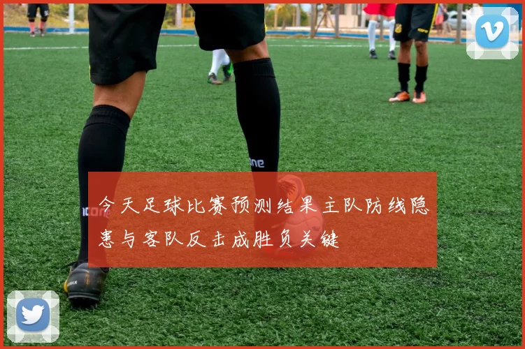 今天足球比赛预测结果主队防线隐患与客队反击成胜负关键