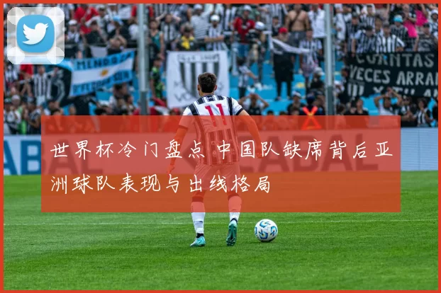 世界杯冷门盘点 中国队缺席背后亚洲球队表现与出线格局