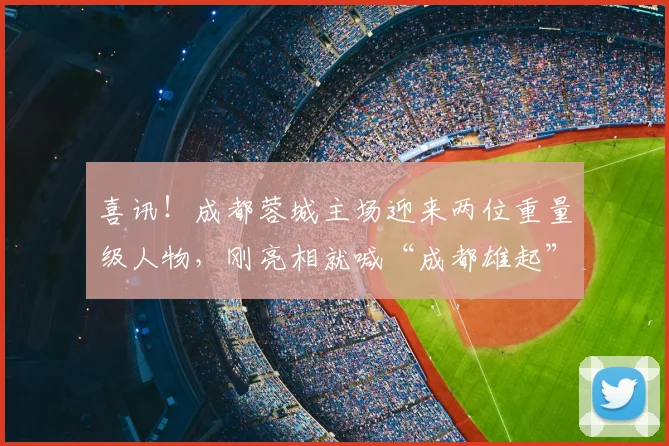 喜讯！成都蓉城主场迎来两位重量级人物，刚亮相就喊“成都雄起”_拜合_胡荷韬_纽伦堡