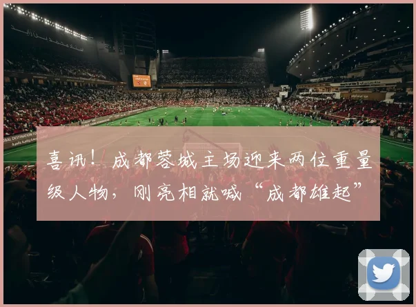 喜讯！成都蓉城主场迎来两位重量级人物，刚亮相就喊“成都雄起”_拜合_胡荷韬_纽伦堡