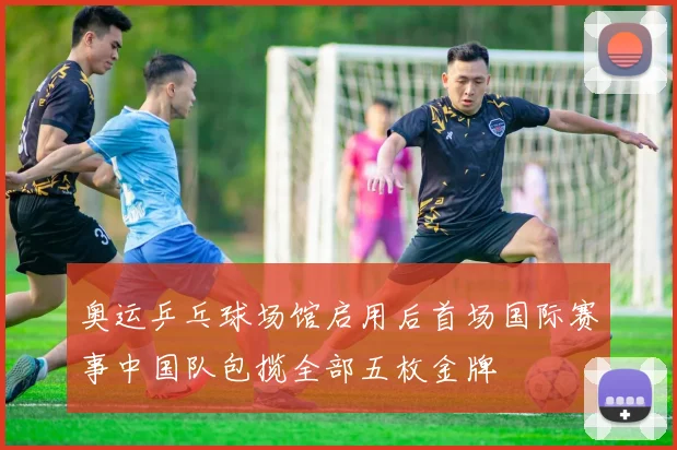 奥运乒乓球场馆启用后首场国际赛事中国队包揽全部五枚金牌
