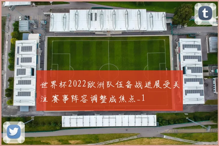 世界杯2022欧洲队伍备战进展受关注 赛事阵容调整成焦点_1