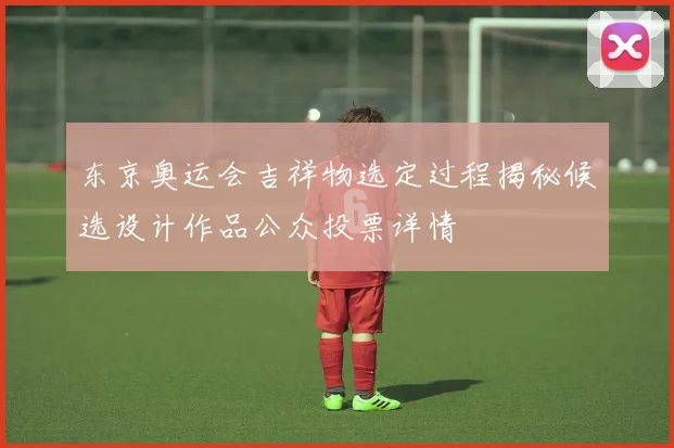 东京奥运会吉祥物选定过程揭秘候选设计作品公众投票详情